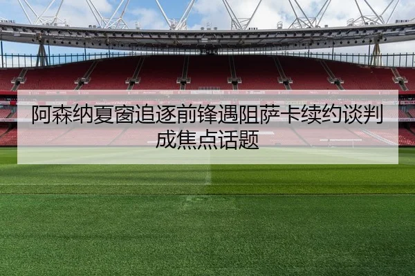 阿森纳夏窗追逐前锋遇阻萨卡续约谈判成焦点话题（leyu.com）
