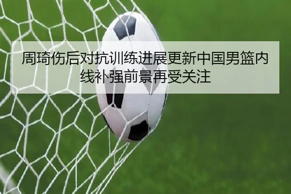 周琦伤后对抗训练进展更新中国男篮内线补强前景再受关注（leyu.com）