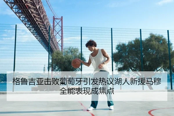 格鲁吉亚击败葡萄牙引发热议湖人新援马穆全能表现成焦点（leyu.com）