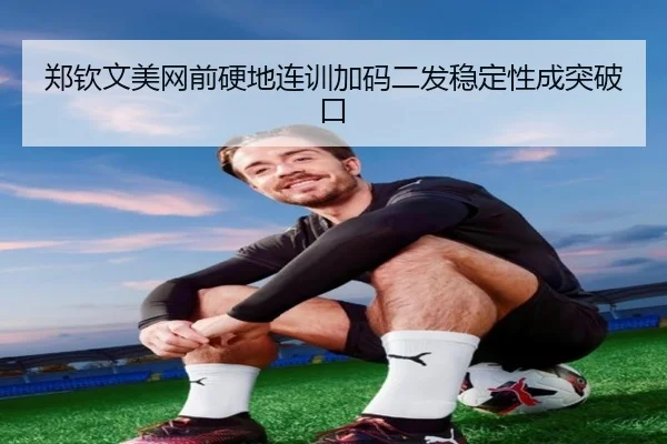 郑钦文美网前硬地连训加码二发稳定性成突破口（leyu.com）